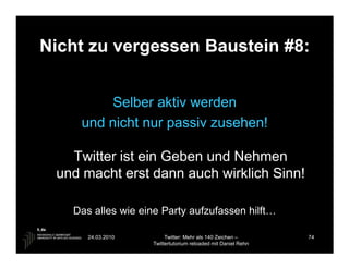 Nicht zu vergessen Baustein #8:


         Selber aktiv werden
    und nicht nur passiv zusehen!

   Twitter ist ein Geben und Nehmen
 und macht erst dann auch wirklich Sinn!

   Das alles wie eine Party aufzufassen hilft…

      24.03.2010        Twitter: Mehr als 140 Zeichen –       74
                   Twittertutorium reloaded mit Daniel Rehn
 