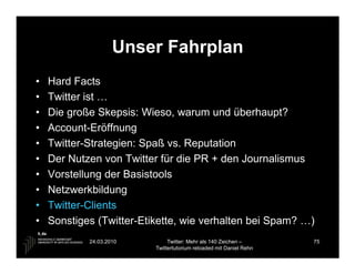 Unser Fahrplan
•   Hard Facts
•   Twitter ist …
•   Die große Skepsis: Wieso, warum und überhaupt?
•   Account-Eröffnung
•   Twitter-Strategien: Spaß vs. Reputation
•   Der Nutzen von Twitter für die PR + den Journalismus
•   Vorstellung der Basistools
•   Netzwerkbildung
•   Twitter-Clients
•   Sonstiges (Twitter-Etikette, wie verhalten bei Spam? …)
            24.03.2010         Twitter: Mehr als 140 Zeichen –       75
                          Twittertutorium reloaded mit Daniel Rehn
 