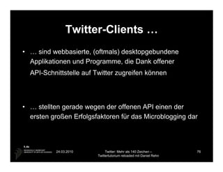 Twitter-Clients …
• … sind webbasierte, (oftmals) desktopgebundene
  Applikationen und Programme, die Dank offener
  API-Schnittstelle auf Twitter zugreifen können




• … stellten gerade wegen der offenen API einen der
  ersten großen Erfolgsfaktoren für das Microblogging dar




          24.03.2010         Twitter: Mehr als 140 Zeichen –       76
                        Twittertutorium reloaded mit Daniel Rehn
 