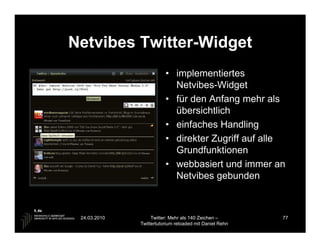 Netvibes Twitter-Widget
                         • implementiertes
                           Netvibes-Widget
                         • für den Anfang mehr als
                           übersichtlich
                         • einfaches Handling
                         • direkter Zugriff auf alle
                           Grundfunktionen
                         • webbasiert und immer an
                           Netvibes gebunden



 24.03.2010        Twitter: Mehr als 140 Zeichen –       77
              Twittertutorium reloaded mit Daniel Rehn
 