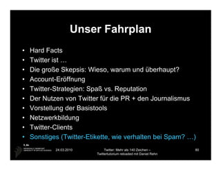 Unser Fahrplan
•   Hard Facts
•   Twitter ist …
•   Die große Skepsis: Wieso, warum und überhaupt?
•   Account-Eröffnung
•   Twitter-Strategien: Spaß vs. Reputation
•   Der Nutzen von Twitter für die PR + den Journalismus
•   Vorstellung der Basistools
•   Netzwerkbildung
•   Twitter-Clients
•   Sonstiges (Twitter-Etikette, wie verhalten bei Spam? …)
            24.03.2010         Twitter: Mehr als 140 Zeichen –       80
                          Twittertutorium reloaded mit Daniel Rehn
 