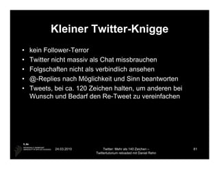 Kleiner Twitter-Knigge
•   kein Follower-Terror
•   Twitter nicht massiv als Chat missbrauchen
•   Folgschaften nicht als verbindlich ansehen
•   @-Replies nach Möglichkeit und Sinn beantworten
•   Tweets, bei ca. 120 Zeichen halten, um anderen bei
    Wunsch und Bedarf den Re-Tweet zu vereinfachen




            24.03.2010        Twitter: Mehr als 140 Zeichen –       81
                         Twittertutorium reloaded mit Daniel Rehn
 