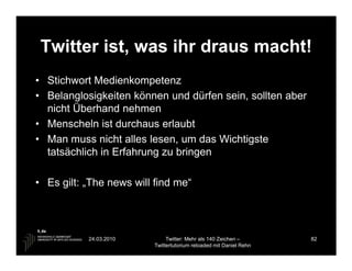 Twitter ist, was ihr draus macht!
• Stichwort Medienkompetenz
• Belanglosigkeiten können und dürfen sein, sollten aber
  nicht Überhand nehmen
• Menscheln ist durchaus erlaubt
• Man muss nicht alles lesen, um das Wichtigste
  tatsächlich in Erfahrung zu bringen

• Es gilt: „The news will find me“




           24.03.2010         Twitter: Mehr als 140 Zeichen –       82
                         Twittertutorium reloaded mit Daniel Rehn
 