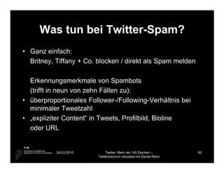 Was tun bei Twitter-Spam?
• Ganz einfach:
  Britney, Tiffany + Co. blocken / direkt als Spam melden

  Erkennungsmerkmale von Spambots
  (trifft in neun von zehn Fällen zu):
• überproportionales Follower-/Following-Verhältnis bei
  minimaler Tweetzahl
• „expliziter Content“ in Tweets, Profilbild, Bioline
  oder URL


           24.03.2010        Twitter: Mehr als 140 Zeichen –       83
                        Twittertutorium reloaded mit Daniel Rehn
 