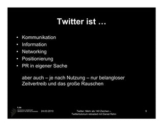 Twitter ist …
•   Kommunikation
•   Information
•   Networking
•   Positionierung
•   PR in eigener Sache

    aber auch – je nach Nutzung – nur belangloser
    Zeitvertreib und das große Rauschen




            24.03.2010           Twitter: Mehr als 140 Zeichen –       9
                            Twittertutorium reloaded mit Daniel Rehn
 