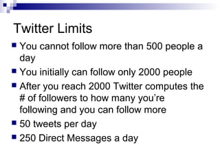 Twitter Limits
 You cannot follow more than 500 people a
  day
 You initially can follow only 2000 people
 After you reach 2000 Twitter computes the
  # of followers to how many you’re
  following and you can follow more
 50 tweets per day
 250 Direct Messages a day
 