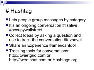 # Hashtag
 Lets people group messages by category
 It’s an ongoing conversation #lisalive
  #occupywallstreet
 Collect Ideas by asking a question and
  use to track the conversation #favnovel
 Share an Experience #americanIdol
 Tracking tools for conversations:
  http://tweetgrid.com or
  http://tweetchat.com or Hashtags.org
 