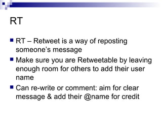 RT
 RT – Retweet is a way of reposting
  someone’s message
 Make sure you are Retweetable by leaving
  enough room for others to add their user
  name
 Can re-write or comment: aim for clear
  message & add their @name for credit
 