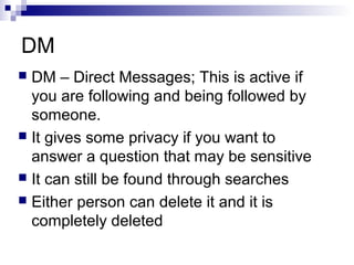 DM
 DM – Direct Messages; This is active if
  you are following and being followed by
  someone.
 It gives some privacy if you want to
  answer a question that may be sensitive
 It can still be found through searches
 Either person can delete it and it is
  completely deleted
 