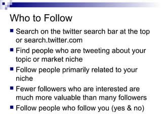 Who to Follow
 Search on the twitter search bar at the top
  or search.twitter.com
 Find people who are tweeting about your
  topic or market niche
 Follow people primarily related to your
  niche
 Fewer followers who are interested are
  much more valuable than many followers
 Follow people who follow you (yes & no)
 
