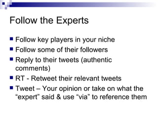 Follow the Experts
 Follow key players in your niche
 Follow some of their followers
 Reply to their tweets (authentic
  comments)
 RT - Retweet their relevant tweets
 Tweet – Your opinion or take on what the
  “expert” said & use “via” to reference them
 