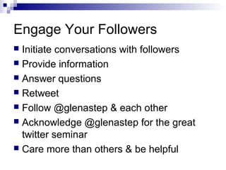 Engage Your Followers
 Initiate conversations with followers
 Provide information
 Answer questions
 Retweet
 Follow @glenastep & each other
 Acknowledge @glenastep for the great
  twitter seminar
 Care more than others & be helpful
 