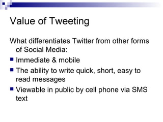 Value of Tweeting
What differentiates Twitter from other forms
  of Social Media:
 Immediate & mobile
 The ability to write quick, short, easy to
  read messages
 Viewable in public by cell phone via SMS
  text
 