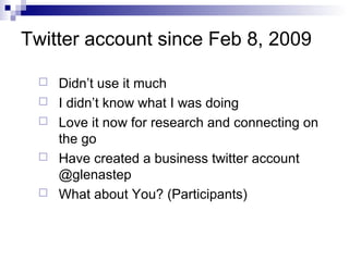 Twitter account since Feb 8, 2009

    Didn’t use it much
    I didn’t know what I was doing
    Love it now for research and connecting on
     the go
    Have created a business twitter account
     @glenastep
    What about You? (Participants)
 