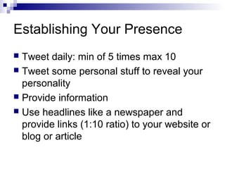 Establishing Your Presence
 Tweet daily: min of 5 times max 10
 Tweet some personal stuff to reveal your
  personality
 Provide information
 Use headlines like a newspaper and
  provide links (1:10 ratio) to your website or
  blog or article
 