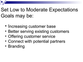 Set Low to Moderate Expectations
Goals may be:
 • Increasing customer base
 •   Better serving existing customers
 •   Offering customer service
 •   Connect with potential partners
 •   Branding
 