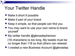 Your Twitter Handle
 Make it short if possible
 Make it part of your brand
 Keep it simple, so that people can find you
 You may want to use your own name to brand
  yourself
 My twitter handle @glenastephenson

  (16 characters) is too long. My tweets must be
  no longer than 116 so that others can retweet.
 I created a new Business Account @glenastep
 