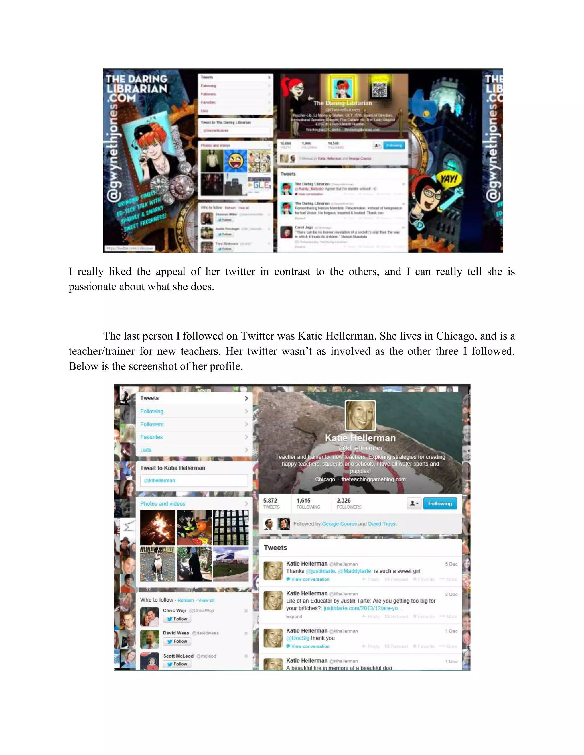 I really liked the appeal of her twitter in contrast to the others, and I can really tell she is
passionate about what she does.

The last person I followed on Twitter was Katie Hellerman. She lives in Chicago, and is a
teacher/trainer for new teachers. Her twitter wasn’t as involved as the other three I followed.
Below is the screenshot of her profile.

 