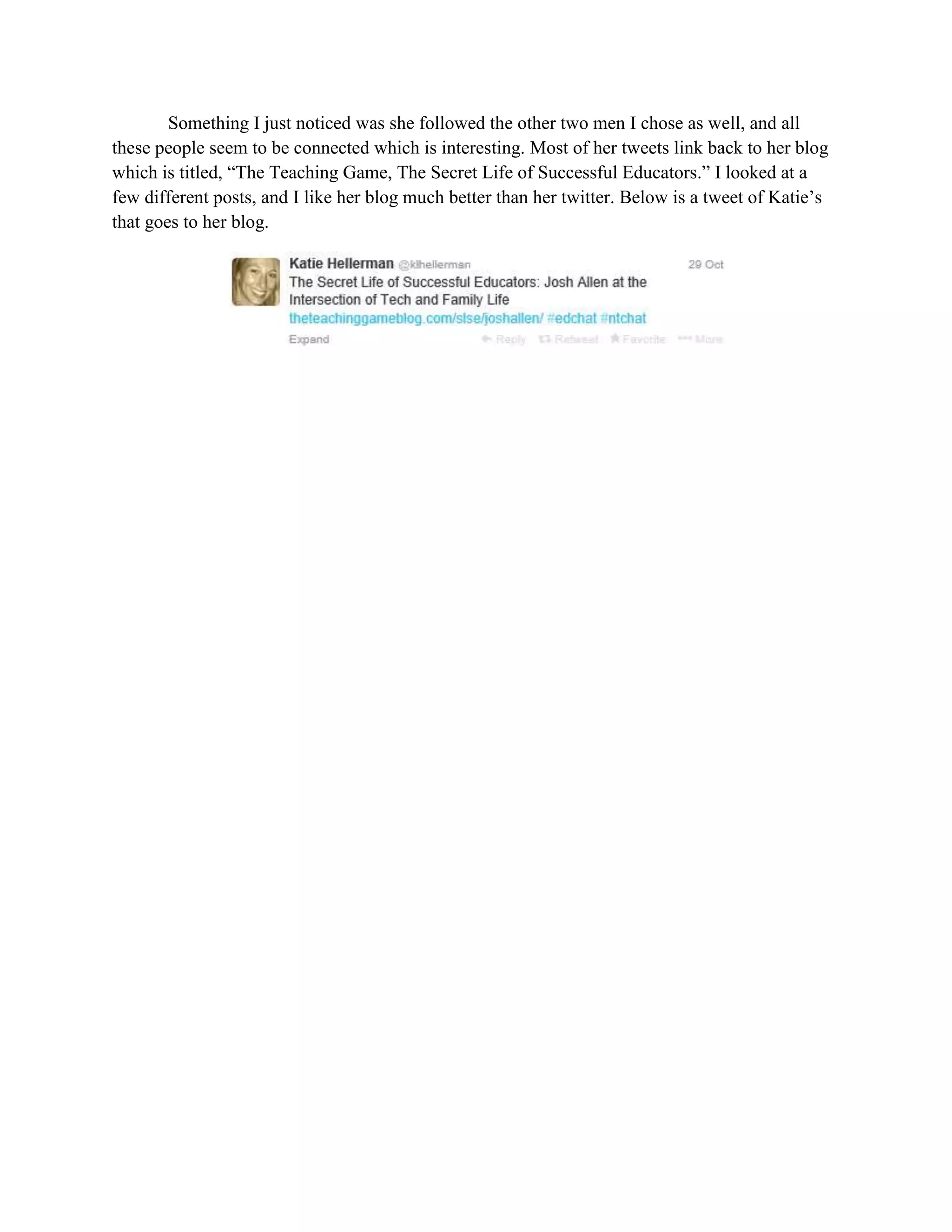 Something I just noticed was she followed the other two men I chose as well, and all
these people seem to be connected which is interesting. Most of her tweets link back to her blog
which is titled, “The Teaching Game, The Secret Life of Successful Educators.” I looked at a
few different posts, and I like her blog much better than her twitter. Below is a tweet of Katie’s
that goes to her blog.

 