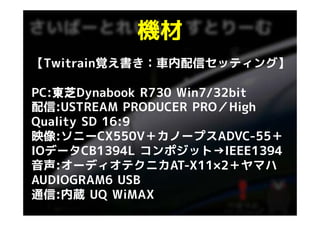 機材
【Twitrain覚え書き：車内配信セッティング】

PC:東芝Dynabook R730 Win7/32bit
   東芝
配信:USTREAM PRODUCER PRO／Highg
Quality SD 16:9
映像:ソニ CX550V＋カノ プスADVC 55＋
映像:ソニーCX550V＋カノープスADVC-55＋
IOデータCB1394L コンポジット→IEEE1394
音声:オーディオテクニカAT-X11×2＋ヤマハ
音声:オ ディオテクニカAT X11×2＋ヤマハ
AUDIOGRAM6 USB
通信:内蔵
通信 内蔵 UQ WiMAX
 
