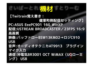 機材
【Twitrain覚え書き：
               健軍町側配信セッティング】
PC:ASUS EeePC901 16G WinXP
配信;USTREAM BROADCASTER／23FPS 16:9
高画質
映像:バッファローBSW13KM02→ロジC910
USB
音声:オーディオテクニカAT9913 プラグイン
マイク入力
通信:沖電気BR3001 OCT WiMAX（UQローミ
                     WiMAX（UQロ ミ
ング） USB
 