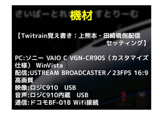 機材
【Twitrain覚え書き：上熊本・田崎橋側配信
                  セッティング】

PC:ソニー
PC:ソニ VAIO C VGN-CR90S（カスタマイズ
             VGN CR90S（カスタマイズ
仕様） WinVista
配信;USTREAM
配信 USTREAM BROADCASTER／23FPS 16 9
                             16:9
高画質
映像:ロジC910 USB
音声:ロジC910内蔵 USB
通信:ドコモBF-01B Wifi接続
 