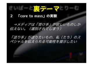 裏テ マ
          裏テーマ
２   「core to mass」の実験

 →メディアは「受け手」が欲しいものしか
  メディアは「受け手」が欲しいものしか
伝えない。（選別されてしまう）

「送り手」が送りたいもの、私（たち）のス
ペシャルを伝えられる可能性を提示したい
ペシ ルを伝えられる可能性を提示したい
 