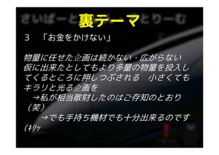 裏テ マ
       裏テーマ
３ 「お金をかけない」

物量に任せた企画は続かない 広がらない
物量に任せた企画は続かない・広がらない
仮に出来たとしてもより多量の物量を投入し
てくるところに押しつぶされる 小さくても
キラリと光る企画を
  →私が相当散財したのはご存知のとおり
    私が相当散財したのはご存知のとおり
（笑）
    →でも手持ち機材でも十分出来るのです
(ｷﾘｯ
 