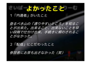 よかったこと
１「内通者」がいたこと

登るべき山の「通りやすいところ」を知るこ
とが出来た。出来ること、出来ないことを早
い段階で仕分け出来、手続きに煩わされるこ
い段階で仕分け出来 手続きに煩わされるこ
とがなかった。

２「配信」にこだわったこと

参加者にお茶も出さなかった（笑）
 
