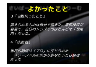 よかったこと
３「自腹切ったこと」

揃えられるものは自分で揃えた。事前検証が
容易で、当日のトラブルのほとんどは「想定
内」だった。
内」だった

４「技術者」

当日の配信は「プロ」に任せられた
 →ソーシャルの繋がりがなかったら無理
  ソ シャルの繋がりがなかったら無理
だった
 