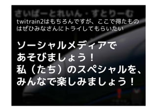 twitrain2はもちろんですが、ここで得たもの
はぜひみなさんにトライしてもらいたい


ソーシャルメディアで
ソ シャルメディアで
あそびましょう！
私（たち）のスペシャルを、
私（たち）のスペシャルを
みんなで楽しみましょう！
 