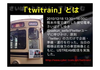 「twitrain」とは
 twitrain」とは
     2010/12/18 13:30〜16:00に
                13:30 16:00に
     熊本市電で運行した貸切電車。
     さいばとしゆき
     @saikun_seifaがtwitterユー
     ザに呼びかけ、原則
     ザに呼びかけ 原則
     「twitter」の力だけで企画・
     準備 運行を行った。当日の
     準備・運行を行った 当日の
     模様は前後方の車窓映像とと
     もに、USTREAM配信を実施
     した。
     http://www.cyber-train.net/twitrain/
 