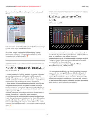 Today’s Tabbloid PERSONAL NEWS FOR info@ufficiarredati.it                                                                                        12 May 2010



Riporto sotto articolo pubblicato da Autosprinti dopo la prima gara di              UFFICI ARREDATI, UFFICI TEMPORANEI, NOLEGGIA UN UFFICIO
Misano:                                                                             AL 800 090 130

                                                                                    Richieste temporary office
                                                                                    Aprile
                                                                                    MAY 10, 2010 04:30A.M.




Siete appassionati di velocità? Contattate le colleghe di Business Lounge
e potrete seguire la gara in diretta dal circuito!


Silvia Pensa, Business Lounge info@businesslounge.bz Prossimi                       Lo scorso mese sono arrivati ben 112 contatti, a conferma che anche il
appuntamanti: 6 Giugno in Umbria a Magione, 4 Luglio in Emilia                      mese di aprile di quest’anno ha superato il numero di richieste dell’anno
Romagna a Imola, 25 Luglio Mugello.                                                 scorso. Da sottolineare le tante richieste arrivate su
                                                                                    ufficiotemporaneo.com, ed anche questo mese le segnalazioni da collega
                                                                                    a collega ed i contatti tramite le newsletter che inviamo nel corso del
                                                                                    mese alla mailing list altamente profilata.
UFFICI ARREDATI, UFFICI TEMPORANEI, NOLEGGIA UN UFFICIO                             I servizi più richiesti sono sempre il noleggio di ufficio, la
AL 800 090 130                                                                      domiciliazione legale, l’ufficio virtuale.

NUOVO PROGETTO DEDALUS
MAY 10, 2010 07:07A.M.                                                              Chi è interessato ai servizi offerti dal nostro network può contattare il
                                                                                    numero verde 800 090 130 del call center di Modena dal lunedi al
Il Corso di formazione DEDALUS - Segretaria di Direzione organizzato                venerdi dalle 9.00 alle 18.30. I servizi sono personalizzabili secondo
dal nostro Business Center in collaborazione con il Centro servizi                  esigenza, durata contrattuale e risorse economiche. Il temporary office
En.A.I.P. di Monopoli, sostenuto dalla Regione Puglia e giunto a termine            conviene per chi avvia una nuova attività, a chi viaggia ed ha bisogno di
ormai da qualche mese, ha riscosso notevole successo a seguito del pieno            un luogo professionale e dotato di ogni comfort, a chi deve salturiamente
raggiungimento degli obiettivi previsti in fase di progettazione.                   gestire incontri di lavoro e selezioni del personale.....
E’ in atto pertanto un secondo progetto già pienamente approvato dalla
Regione e attualmente in corso da circa una settimana, rivolto ad un
pubblico prettamente femminile che ha pertanto come protagoniste 10
donne occupate e assunte nelle aziende che si estendono in tutte le città
dell’intera provincia di Bari.
Le corsiste partecipanti entusiaste per questa nuova attività, aspirano a
formarsi maggiormente e ad arricchire le loro conoscenze.
Il Corso è sostenuto dal Dedalus Business Center che ha come referente
il Dott. Giuseppe Giamporcaro e dal Direttore del .Centro di Formazione
En.A.I.P. della città di Monopoli, Dott. Franco Cavaliere, e prevede tre
fondamentali obiettivi, quali: sviluppare sistemi di formazione continua,
sostenere l’adattabilità dei lavoratori e consolidare la qualificazione degli
stessi.




                                                                                3
 