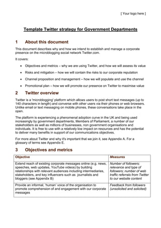[ Your logo here ]



        Template Twitter strategy for Government Departments

1       About this document
This document describes why and how we intend to establish and manage a corporate
presence on the microblogging social network Twitter.com.
It covers:

    •   Objectives and metrics – why we are using Twitter, and how we will assess its value

    •   Risks and mitigation – how we will contain the risks to our corporate reputation

    •   Channel proposition and management – how we will populate and use the channel

    •   Promotional plan – how we will promote our presence on Twitter to maximise value

2       Twitter overview
Twitter is a 'microblogging' platform which allows users to post short text messages (up to
140 characters in length) and converse with other users via their phones or web browsers.
Unlike email or text messaging on mobile phones, these conversations take place in the
open.
The platform is experiencing a phenomenal adoption curve in the UK and being used
increasingly by government departments, Members of Parliament, a number of our
stakeholders as well as millions of businesses, non government organisations and
individuals. It is free to use with a relatively low impact on resources and has the potential
to deliver many benefits in support of our communications objectives.
For more about Twitter and why it's important that we join it, see Appendix A. For a
glossary of terms see Appendix E.

3       Objectives and metrics
Objective                                                            Measures

Extend reach of existing corporate messages online (e.g. news,       Number of followers;
speeches, web updates, YouTube videos) by building                   relevance and type of
relationships with relevant audiences including intermediaries,      followers; number of web
stakeholders, and key influencers such as journalists and            traffic referrals from Twitter
bloggers (see Appendix B)                                            to our website content

Provide an informal, ‘human’ voice of the organisation to            Feedback from followers
promote comprehension of and engagement with our corporate           (unsolicited and solicited)
messages
 