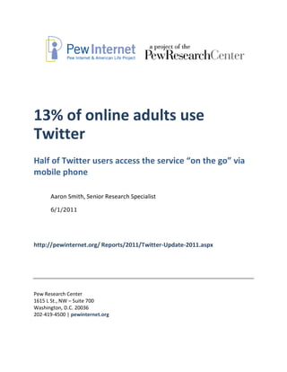13% of online adults use
Twitter
Half of Twitter users access the service “on the go” via
mobile phone

      Aaron Smith, Senior Research Specialist

      6/1/2011




http://pewinternet.org/ Reports/2011/Twitter-Update-2011.aspx




Pew Research Center
1615 L St., NW – Suite 700
Washington, D.C. 20036
202-419-4500 | pewinternet.org
 