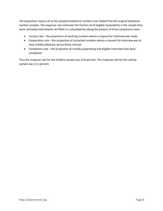 The disposition reports all of the sampled telephone numbers ever dialed from the original telephone
number samples. The response rate estimates the fraction of all eligible respondents in the sample that
were ultimately interviewed. At PSRAI it is calculated by taking the product of three component rates:

       Contact rate – the proportion of working numbers where a request for interview was made
       Cooperation rate – the proportion of contacted numbers where a consent for interview was at
        least initially obtained, versus those refused
       Completion rate – the proportion of initially cooperating and eligible interviews that were
        completed

Thus the response rate for the landline sample was 13.6 percent. The response rate for the cellular
sample was 11.5 percent.




http://pewinternet.org                                                                            Page 8
 