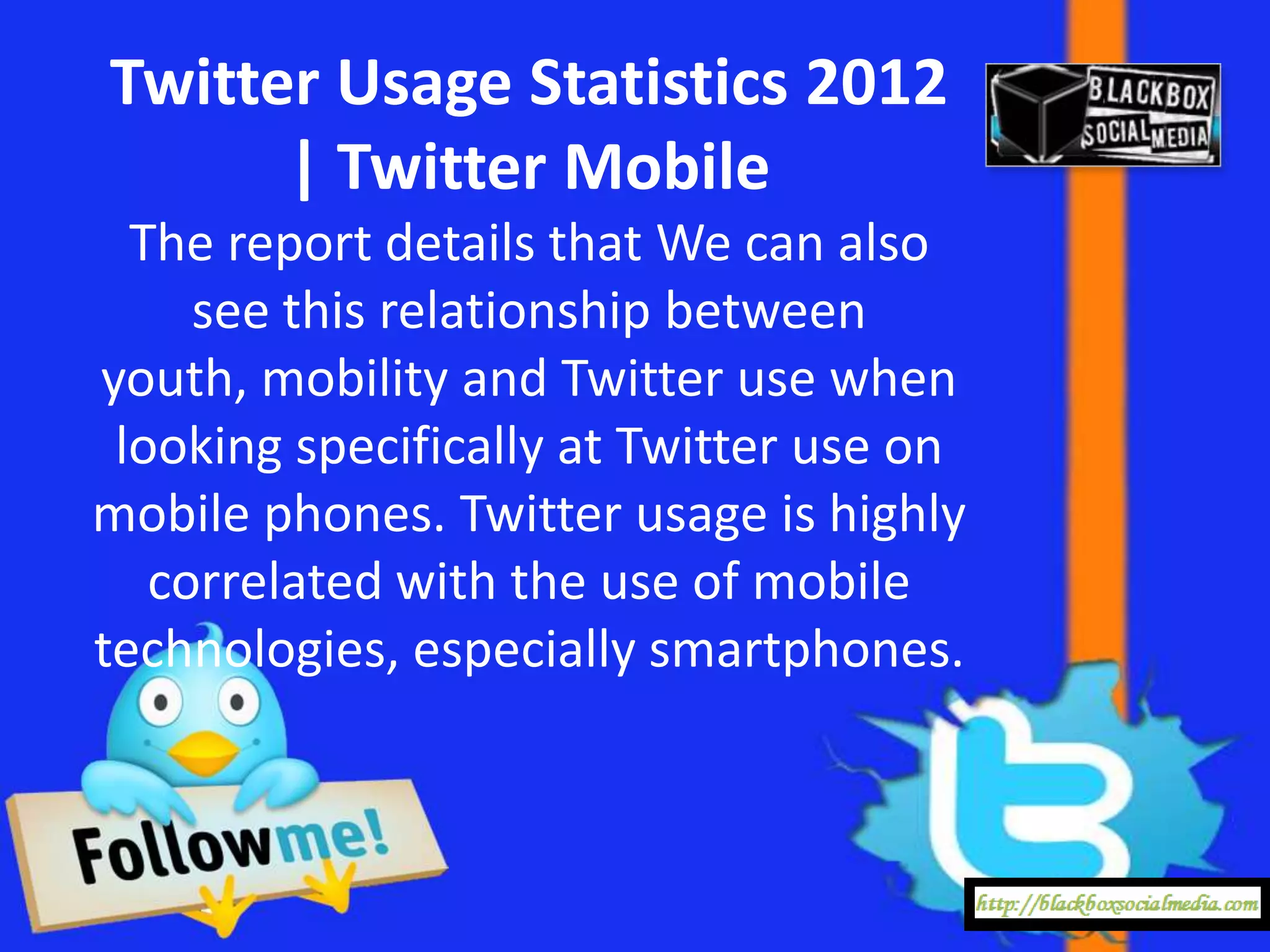 Twitter Usage Statistics 2012
      | Twitter Mobile
  The report details that We can also
     see this relationship between
youth, mobility and Twitter use when
 looking specifically at Twitter use on
mobile phones. Twitter usage is highly
   correlated with the use of mobile
technologies, especially smartphones.
 