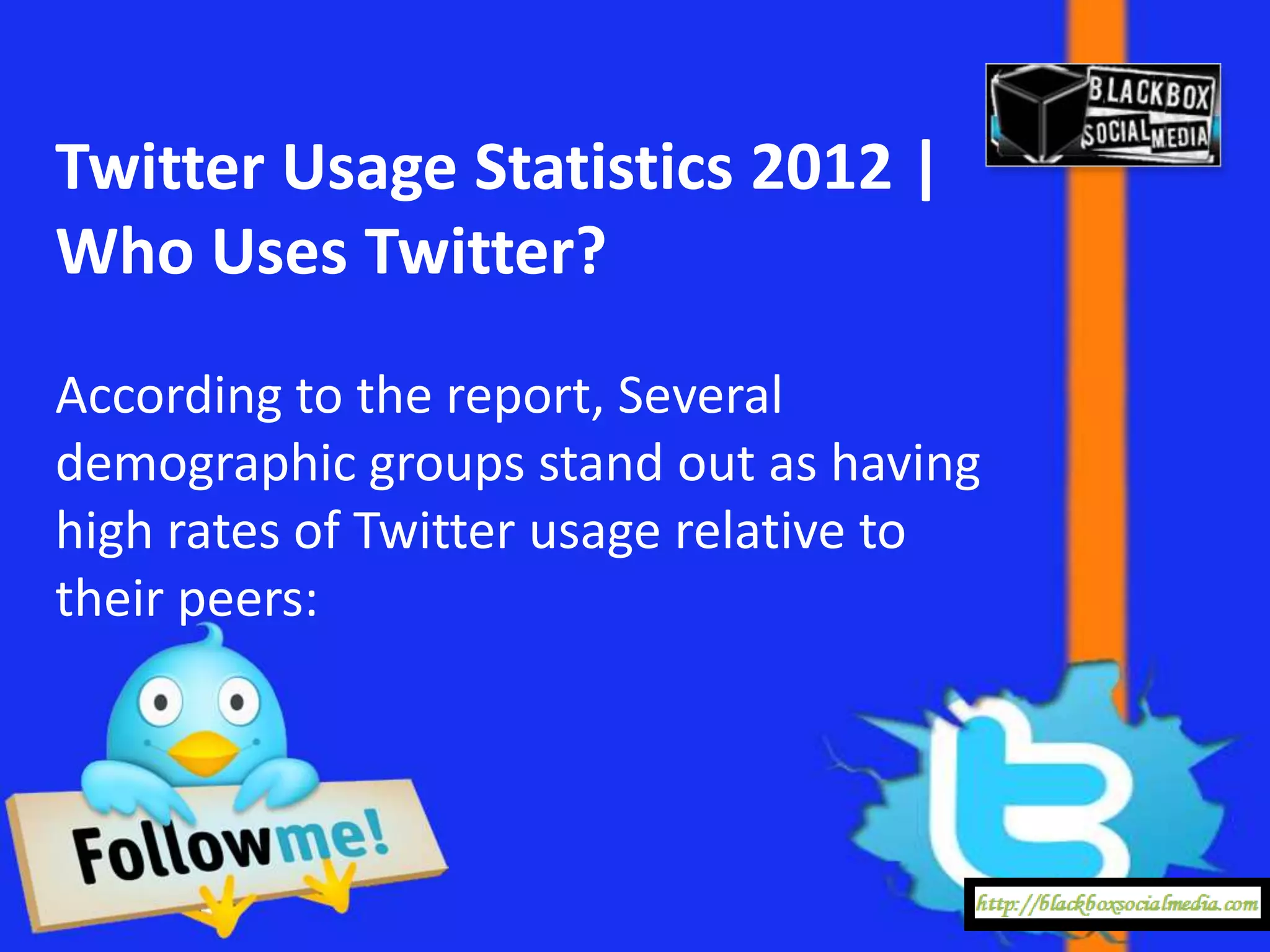 Twitter Usage Statistics 2012 |
Who Uses Twitter?
According to the report, Several
demographic groups stand out as having
high rates of Twitter usage relative to
their peers:
 