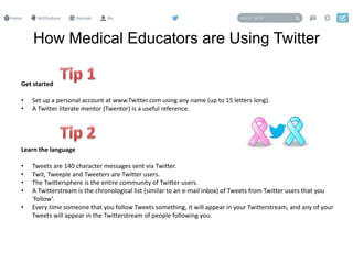 How Medical Educators are Using Twitter
Get started
• Set up a personal account at www.Twitter.com using any name (up to 15 letters long).
• A Twitter literate mentor (Twentor) is a useful reference.
Learn the language
• Tweets are 140 character messages sent via Twitter.
• Twit, Tweeple and Tweeters are Twitter users.
• The Twittersphere is the entire community of Twitter users.
• A Twitterstream is the chronological list (similar to an e-mail inbox) of Tweets from Twitter users that you
‘follow’.
• Every time someone that you follow Tweets something, it will appear in your Twitterstream, and any of your
Tweets will appear in the Twitterstream of people following you.
 