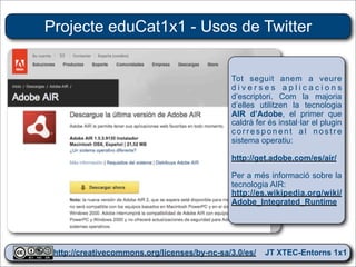 Projecte eduCat1x1 - Usos de Twitter


                                            Tot seguit anem a veure
                                            diverses aplicacions
                                            d’escriptori. Com la majoria
                                            d’elles utilitzen la tecnologia
                                            AIR d’Adobe, el primer que
                                            caldrà fer és instal·lar el plugin
                                            corresponent al nostre
                                            sistema operatiu:

                                            http://get.adobe.com/es/air/

                                            Per a més informació sobre la
                                            tecnologia AIR:
                                            http://es.wikipedia.org/wiki/
                                            Adobe_Integrated_Runtime




 http://creativecommons.org/licenses/by-nc-sa/3.0/es/ JT XTEC-Entorns 1x1
  http://creativecommons.org/licenses/by-nc-sa/3.0/es/      CRP Baix Ebre
 