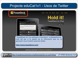 Projecte eduCat1x1 - Usos de Twitter




      TwwetDeck és una aplicació d’escriptori, multiplataforma,
     molt útil per a la gestió de la informació que es va
     generant via el nostre canal de twitter.

     http://www.tweetdeck.com/




 http://creativecommons.org/licenses/by-nc-sa/3.0/es/ JT XTEC-Entorns 1x1
  http://creativecommons.org/licenses/by-nc-sa/3.0/es/      CRP Baix Ebre
 