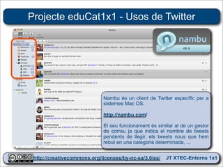 Projecte eduCat1x1 - Usos de Twitter




                            Nambu és un client de Twitter específic per a
                            sistemes Mac OS.

                            http://nambu.com/

                            El seu funcionament és similar al de un gestor
                            de correu ja que indica el nombre de tweets
                            pendents de llegir, els tweets nous que hem
                            rebut en una categoria determinada, ...


 http://creativecommons.org/licenses/by-nc-sa/3.0/es/ JT XTEC-Entorns 1x1
  http://creativecommons.org/licenses/by-nc-sa/3.0/es/      CRP Baix Ebre
 