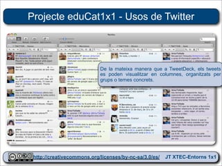Projecte eduCat1x1 - Usos de Twitter




                           De la mateixa manera que a TweetDeck, els tweets
                           es poden visualitzar en columnes, organitzats per
                           grups o temes concrets.




 http://creativecommons.org/licenses/by-nc-sa/3.0/es/ JT XTEC-Entorns 1x1
  http://creativecommons.org/licenses/by-nc-sa/3.0/es/      CRP Baix Ebre
 