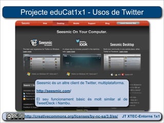 Projecte eduCat1x1 - Usos de Twitter




       Seesmic és un altre client de Twitter, multiplataforma.

       http://seesmic.com/

       El seu funcionament bàsic és molt similar al de
       TweetDeck i Nambu.


 http://creativecommons.org/licenses/by-nc-sa/3.0/es/ JT XTEC-Entorns 1x1
  http://creativecommons.org/licenses/by-nc-sa/3.0/es/      CRP Baix Ebre
 