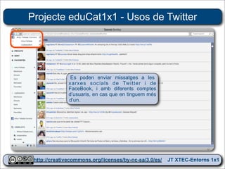 Projecte eduCat1x1 - Usos de Twitter




               Es poden enviar missatges a les
              xarxes socials de Twitter i de
              FaceBook, i amb diferents comptes
              d’usuaris, en cas que en tinguem més
              d’un.




 http://creativecommons.org/licenses/by-nc-sa/3.0/es/ JT XTEC-Entorns 1x1
  http://creativecommons.org/licenses/by-nc-sa/3.0/es/      CRP Baix Ebre
 