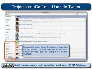 Projecte eduCat1x1 - Usos de Twitter




          Es possible crear llistes de usuaris i organitzar-
          los segons els nostres interessos; també es pot
          enviar tweets des de comptes d’usuaris
          diversos.




 http://creativecommons.org/licenses/by-nc-sa/3.0/es/ JT XTEC-Entorns 1x1
  http://creativecommons.org/licenses/by-nc-sa/3.0/es/      CRP Baix Ebre
 