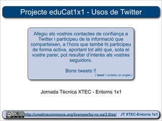 Projecte eduCat1x1 - Usos de Twitter

      Afegiu als vostres contactes de confiança a
        Twitter i participeu de la informació que
    comparteixen, a l’hora que també hi participeu
     de forma activa, aportant tot allò que, sota el
     vostre parer, pot resultar d’interès als vostres
                         seguidors.

                       Bons tweets !!
                                       ( tweet = piulada, en anglès )




         Jornada Tècnica XTEC - Entorns 1x1


                                                                        28
 http://creativecommons.org/licenses/by-nc-sa/3.0/es/ JT XTEC-Entorns 1x1
  http://creativecommons.org/licenses/by-nc-sa/3.0/es/      CRP Baix Ebre
 