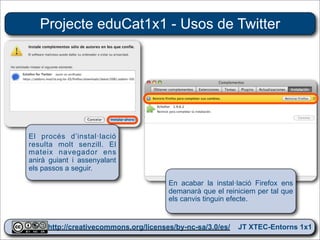 Projecte eduCat1x1 - Usos de Twitter




El procés d’instal·lació
resulta molt senzill. El
mateix navegador ens
anirà guiant i assenyalant
els passos a seguir.

                                     En acabar la instal·lació Firefox ens
                                     demanarà que el reiniciem per tal que
                                     els canvis tinguin efecte.


     http://creativecommons.org/licenses/by-nc-sa/3.0/es/ JT XTEC-Entorns 1x1
      http://creativecommons.org/licenses/by-nc-sa/3.0/es/      CRP Baix Ebre
 