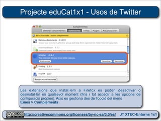 Projecte eduCat1x1 - Usos de Twitter




Les extensions que instal·lem a Firefox es poden desactivar o
desinstal·lar en qualsevol moment (fins i tot accedir a les opcions de
configuració pròpies). Això es gestiona des de l’opció del menú
Eïnes > Complements


  http://creativecommons.org/licenses/by-nc-sa/3.0/es/ JT XTEC-Entorns 1x1
   http://creativecommons.org/licenses/by-nc-sa/3.0/es/      CRP Baix Ebre
 