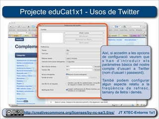 Projecte eduCat1x1 - Usos de Twitter




                                            Així, si accedim a les opcions
                                            de configuració veurem que
                                            s’han d’introduir els
                                            paràmetres bàsics del nostre
                                            compte d’usuari a Twitter
                                            (nom d’usuari i password).

                                            També podem configurar
                                            algun aspecte relatiu a la
                                            freqüència de refresc,
                                            tamany de lletra i demés.




 http://creativecommons.org/licenses/by-nc-sa/3.0/es/ JT XTEC-Entorns 1x1
  http://creativecommons.org/licenses/by-nc-sa/3.0/es/      CRP Baix Ebre
 